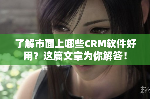 了解市面上哪些CRM软件好用？这篇文章为你解答！
