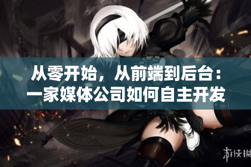 从零开始，从前端到后台：一家媒体公司如何自主开发完整的网络软件系统