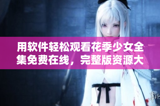 用软件轻松观看花季少女全集免费在线，完整版资源大放送