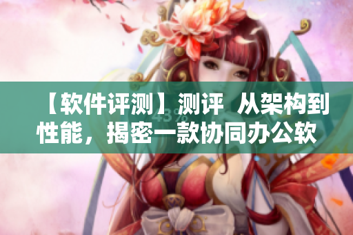 【软件评测】测评  从架构到性能，揭密一款协同办公软件的优劣