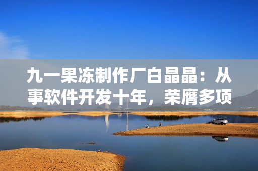 九一果冻制作厂白晶晶：从事软件开发十年，荣膺多项技术大奖