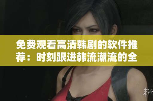 免费观看高清韩剧的软件推荐：时刻跟进韩流潮流的全新利器