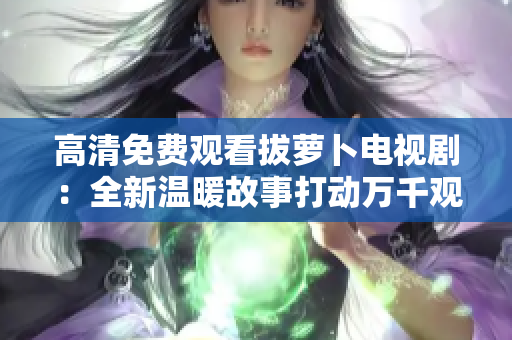 高清免费观看拔萝卜电视剧：全新温暖故事打动万千观众