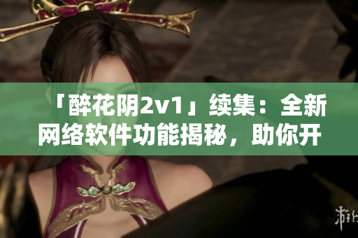 「醉花阴2v1」续集：全新网络软件功能揭秘，助你开启高效工作模式