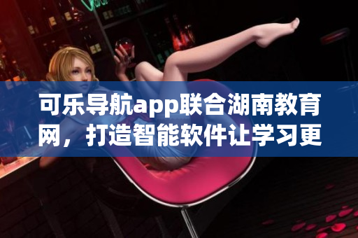 可乐导航app联合湖南教育网，打造智能软件让学习更便捷