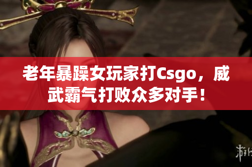 老年暴躁女玩家打Csgo，威武霸气打败众多对手！