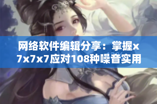 网络软件编辑分享：掌握x7x7x7应对108种噪音实用技巧