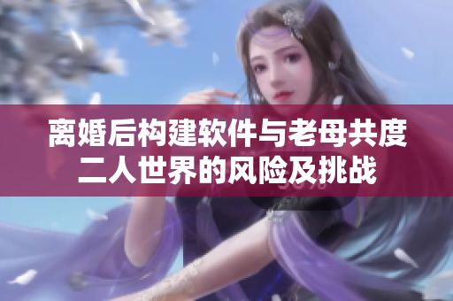 离婚后构建软件与老母共度二人世界的风险及挑战