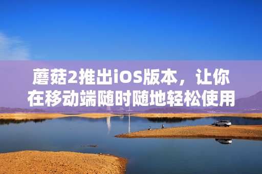 蘑菇2推出iOS版本，让你在移动端随时随地轻松使用！