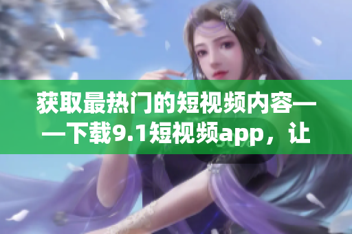 获取最热门的短视频内容——下载9.1短视频app，让你尽情享受海量视频资源
