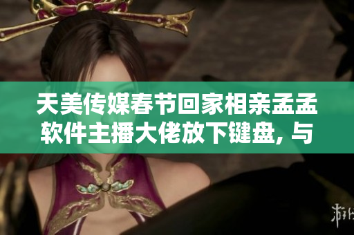 天美传媒春节回家相亲孟孟软件主播大佬放下键盘, 与家人相拥团圆