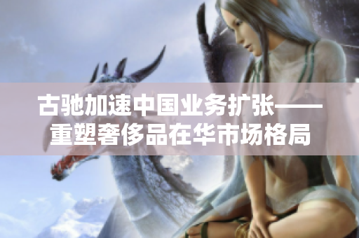 古驰加速中国业务扩张——重塑奢侈品在华市场格局