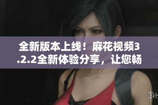 全新版本上线！麻花视频3.2.2全新体验分享，让您畅享高清影音乐趣