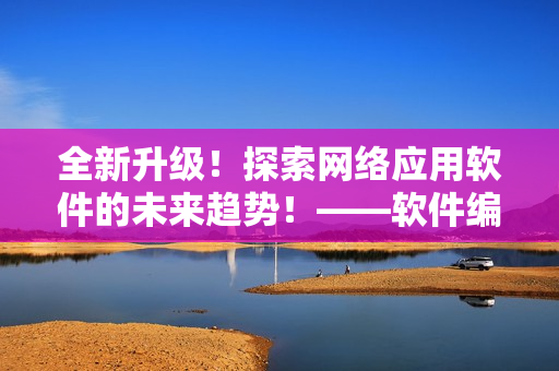 全新升级！探索网络应用软件的未来趋势！——软件编辑分享