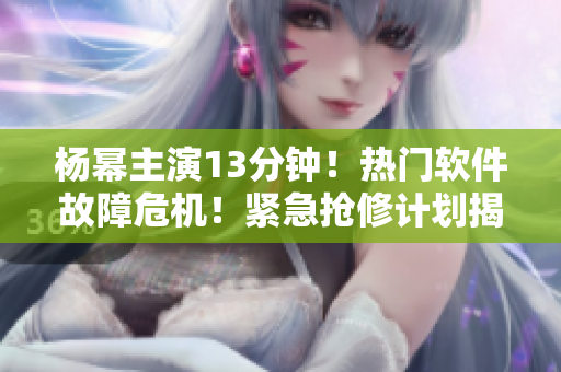 杨幂主演13分钟！热门软件故障危机！紧急抢修计划揭秘