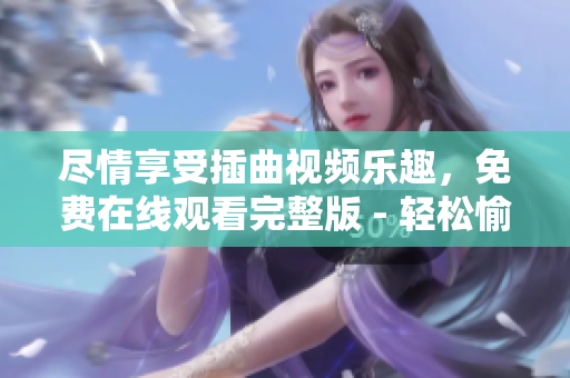 尽情享受插曲视频乐趣，免费在线观看完整版 - 轻松愉悦，诱人视听！