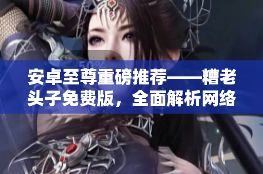 安卓至尊重磅推荐——糟老头子免费版，全面解析网络软件技巧！