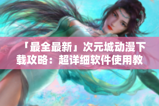 「最全最新」次元城动漫下载攻略：超详细软件使用教程！