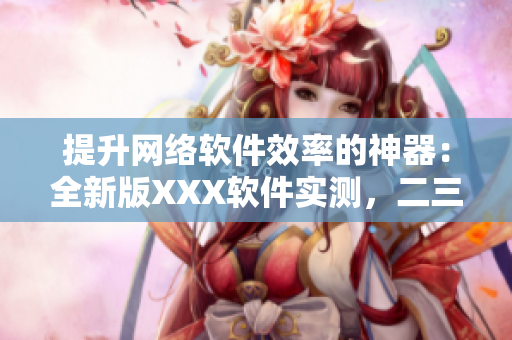 提升网络软件效率的神器：全新版XXX软件实测，二三线稳如老狗！