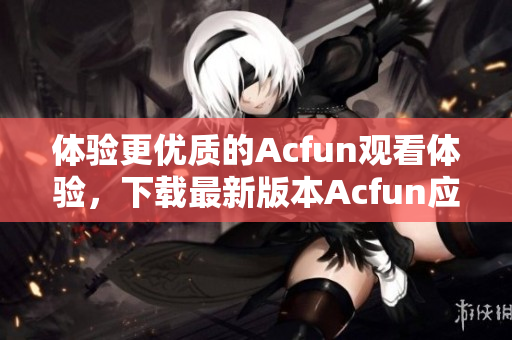 体验更优质的Acfun观看体验，下载最新版本Acfun应用程序