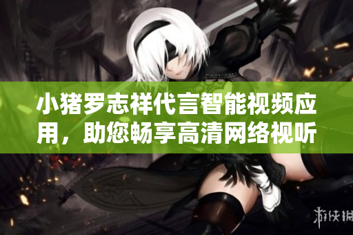 小猪罗志祥代言智能视频应用，助您畅享高清网络视听。