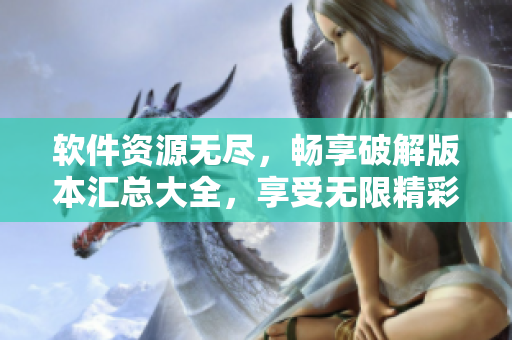 软件资源无尽，畅享破解版本汇总大全，享受无限精彩功能