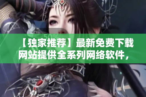 【独家推荐】最新免费下载网站提供全系列网络软件，绝不含病毒！