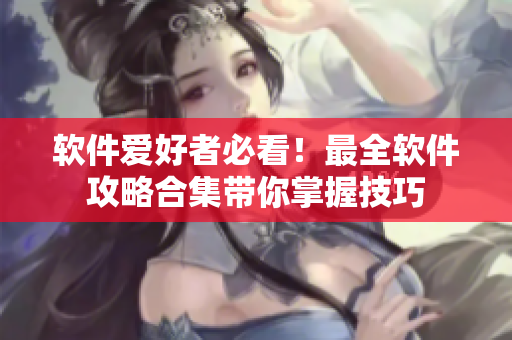 软件爱好者必看！最全软件攻略合集带你掌握技巧
