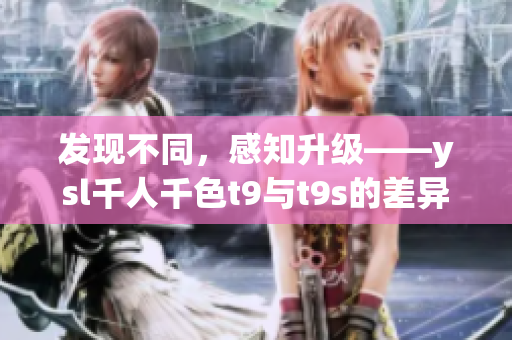 发现不同，感知升级——ysl千人千色t9与t9s的差异有哪些？