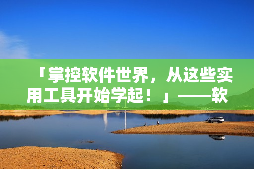 「掌控软件世界，从这些实用工具开始学起！」——软件工具推荐