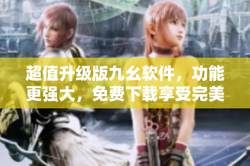 超值升级版九幺软件，功能更强大，免费下载享受完美体验