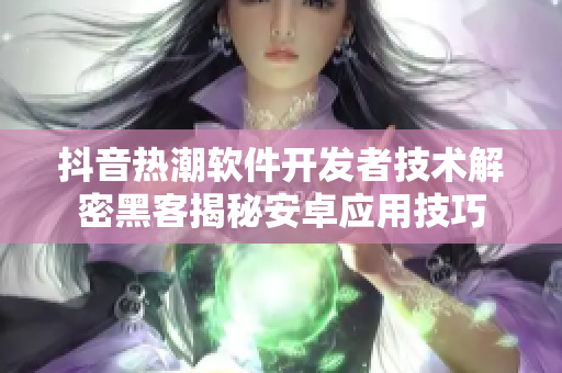 抖音热潮软件开发者技术解密黑客揭秘安卓应用技巧