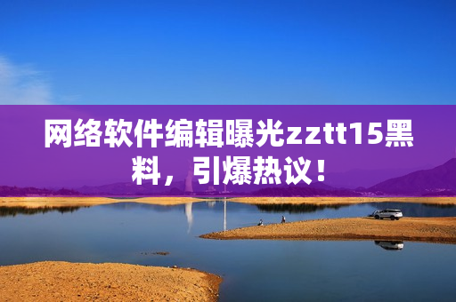 网络软件编辑曝光zztt15黑料，引爆热议！