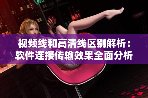 视频线和高清线区别解析：软件连接传输效果全面分析