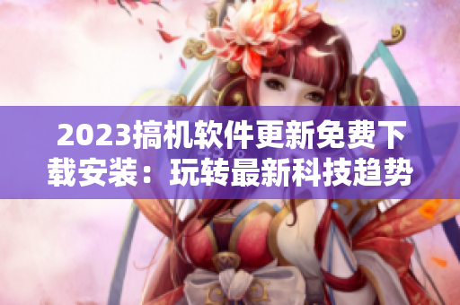 2023搞机软件更新免费下载安装：玩转最新科技趋势