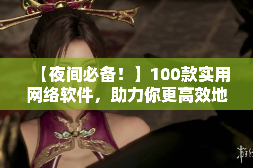 【夜间必备！】100款实用网络软件，助力你更高效地工作与学习！