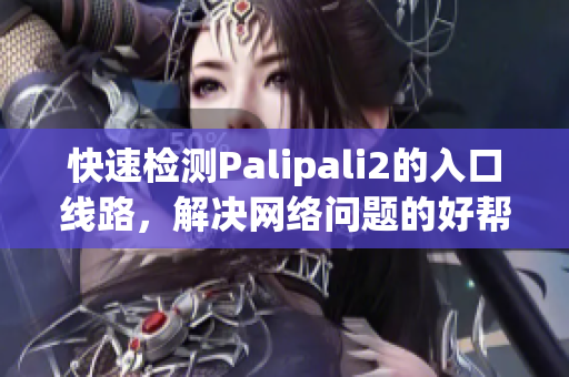 快速检测Palipali2的入口线路，解决网络问题的好帮手！
