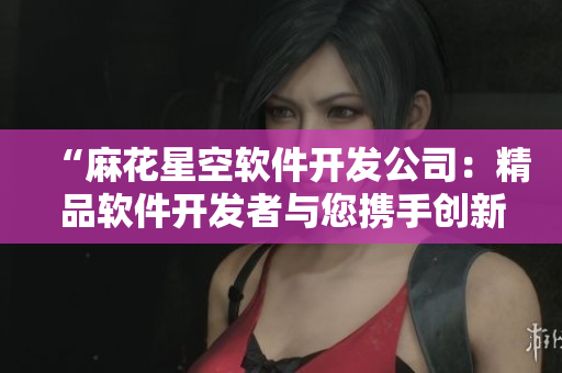 “麻花星空软件开发公司：精品软件开发者与您携手创新”