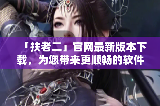 「扶老二」官网最新版本下载，为您带来更顺畅的软件使用体验