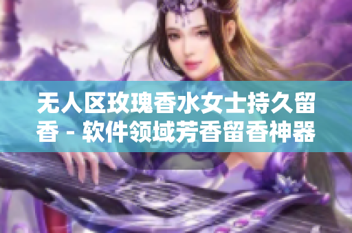 无人区玫瑰香水女士持久留香 - 软件领域芳香留香神器女士款