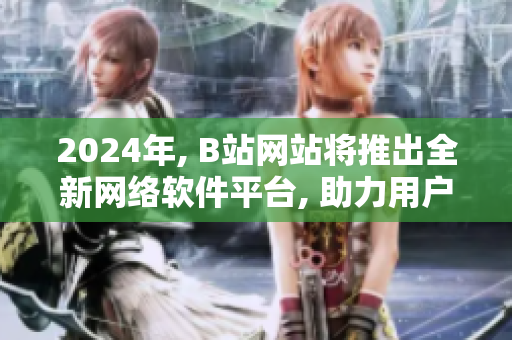 2024年, B站网站将推出全新网络软件平台, 助力用户体验提升