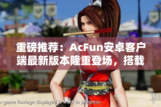 重磅推荐：AcFun安卓客户端最新版本隆重登场，搭载海量高清内容，全新交互体验！