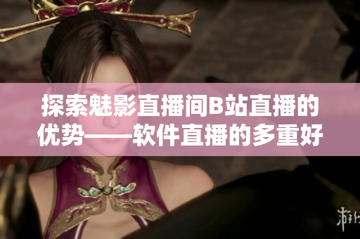 探索魅影直播间B站直播的优势——软件直播的多重好处