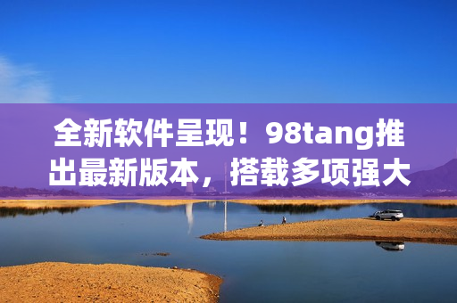 全新软件呈现！98tang推出最新版本，搭载多项强大功能