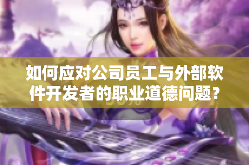 如何应对公司员工与外部软件开发者的职业道德问题？