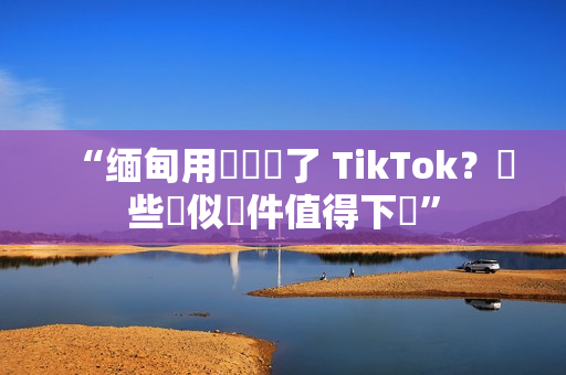 “缅甸用戶錯過了 TikTok？這些類似軟件值得下載”