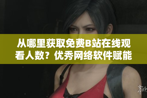 从哪里获取免费B站在线观看人数？优秀网络软件赋能你！
