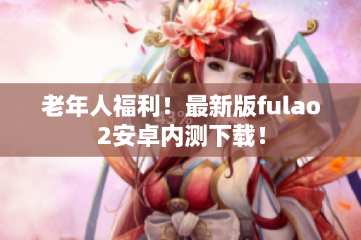 老年人福利！最新版fulao2安卓内测下载！