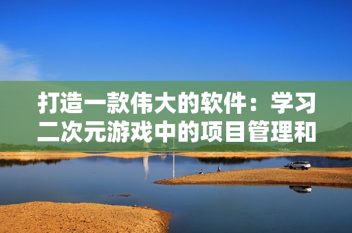 打造一款伟大的软件：学习二次元游戏中的项目管理和团队合作