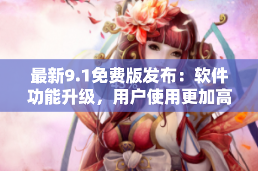 最新9.1免费版发布：软件功能升级，用户使用更加高效！